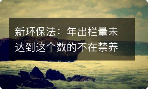 新环保法：年出栏量未达到这个数的不在禁养清理范围内！