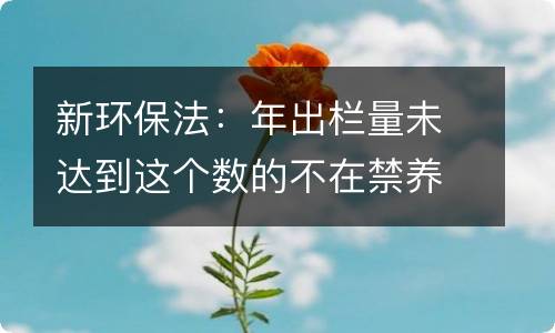 新环保法：年出栏量未达到这个数的不在禁养清理范围内！！！