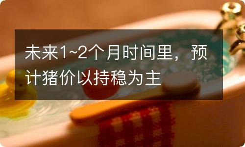 未来1~2个月时间里，预计猪价以持稳为主