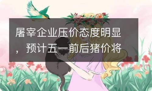 屠宰企业压价态度明显，预计五一前后猪价将呈现涨跌互现